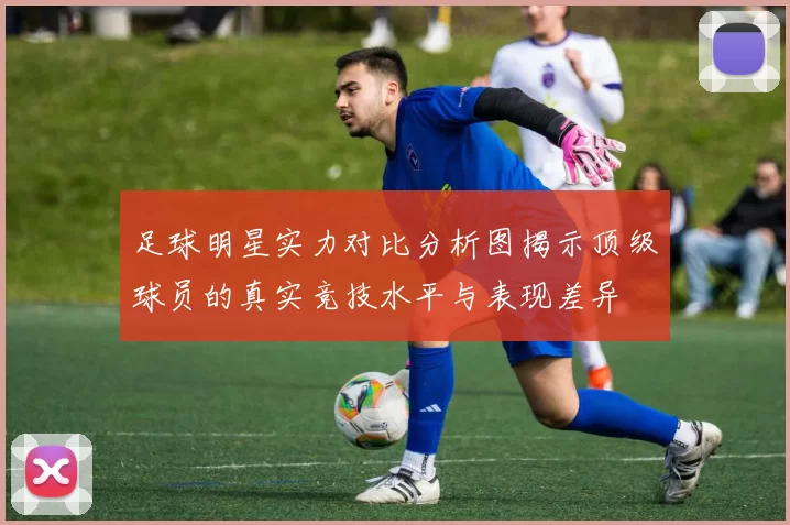 足球明星实力对比分析图揭示顶级球员的真实竞技水平与表现差异