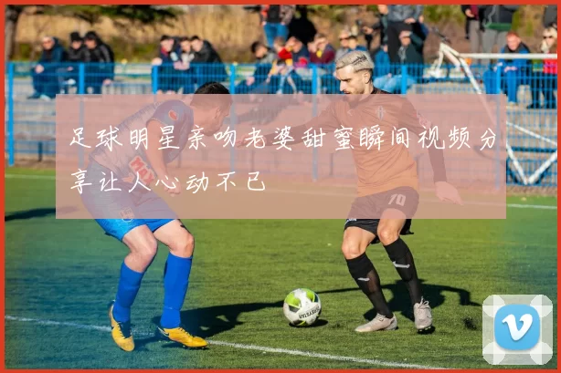 足球明星亲吻老婆甜蜜瞬间视频分享让人心动不已