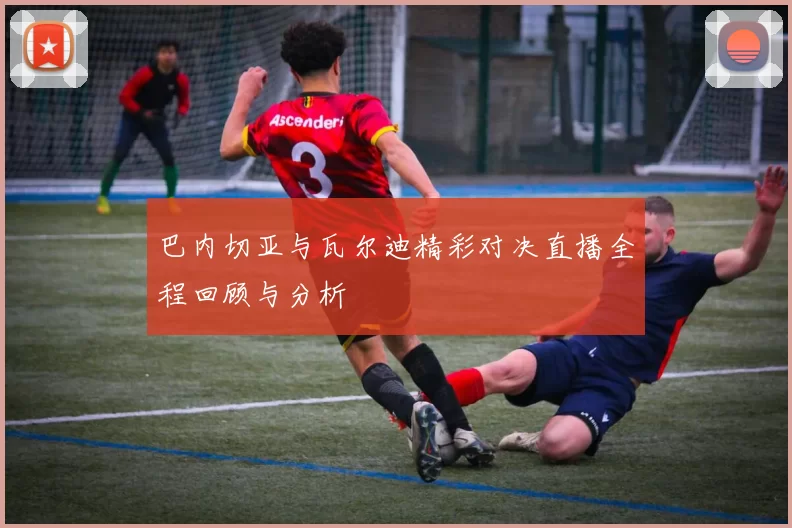巴内切亚与瓦尔迪精彩对决直播全程回顾与分析