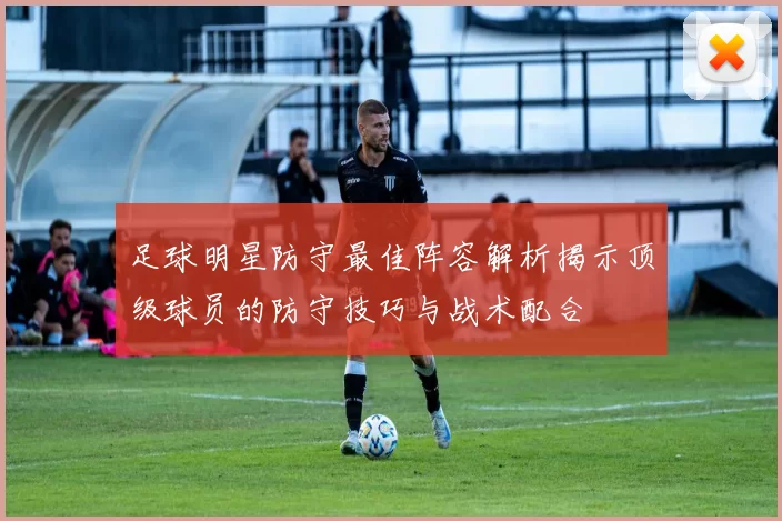 足球明星防守最佳阵容解析揭示顶级球员的防守技巧与战术配合