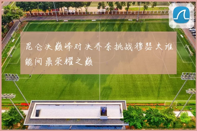 昆仑决巅峰对决乔奈挑战穆瑟夫谁能问鼎荣耀之巅