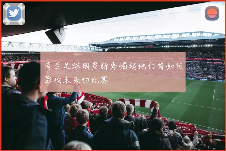 荷兰足球明星新秀崛起他们将如何影响未来的比赛