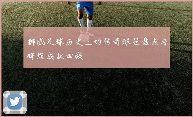 挪威足球历史上的传奇球星盘点与辉煌成就回顾