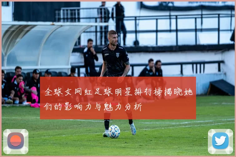 全球女网红足球明星排行榜揭晓她们的影响力与魅力分析