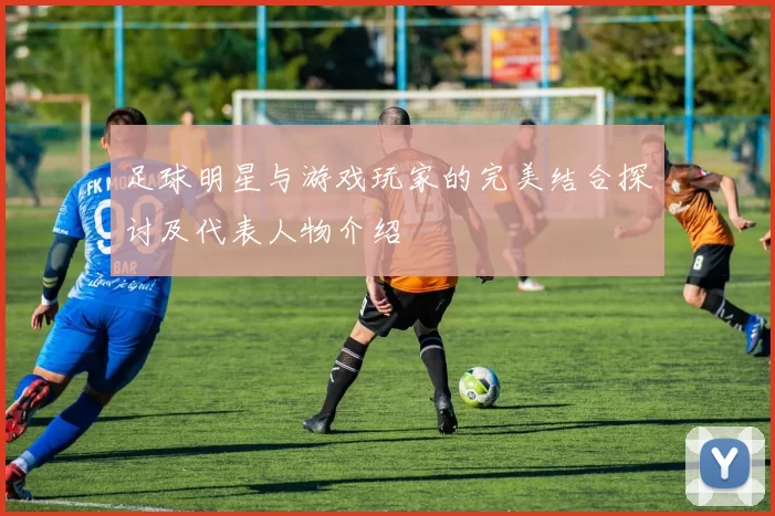 足球明星与游戏玩家的完美结合探讨及代表人物介绍