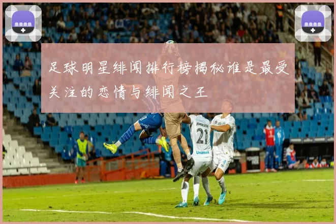 足球明星绯闻排行榜揭秘谁是最受关注的恋情与绯闻之王