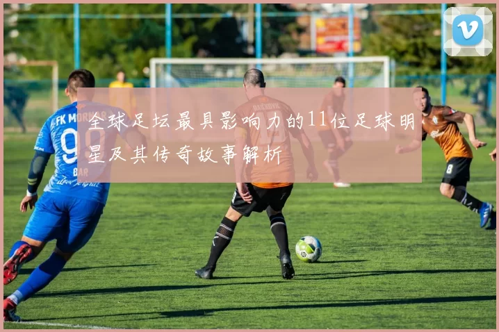 全球足坛最具影响力的11位足球明星及其传奇故事解析