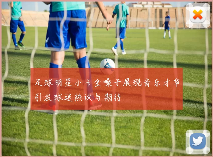 足球明星小卡金嗓子展现音乐才华引发球迷热议与期待