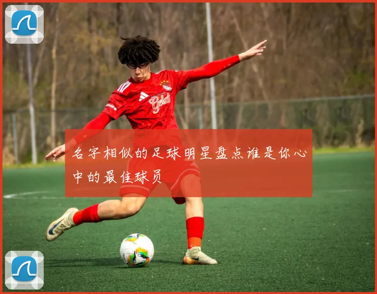 名字相似的足球明星盘点谁是你心中的最佳球员
