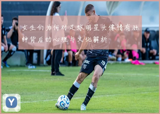 女生们为何对足球明星头像情有独钟背后的心理与文化解析
