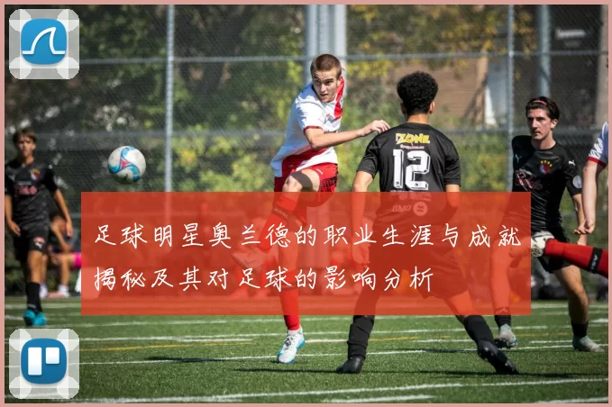 足球明星奥兰德的职业生涯与成就揭秘及其对足球的影响分析