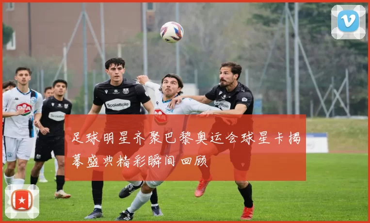 足球明星齐聚巴黎奥运会球星卡揭幕盛典精彩瞬间回顾
