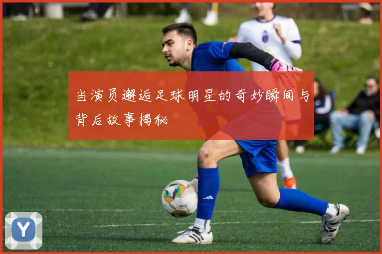 当演员邂逅足球明星的奇妙瞬间与背后故事揭秘