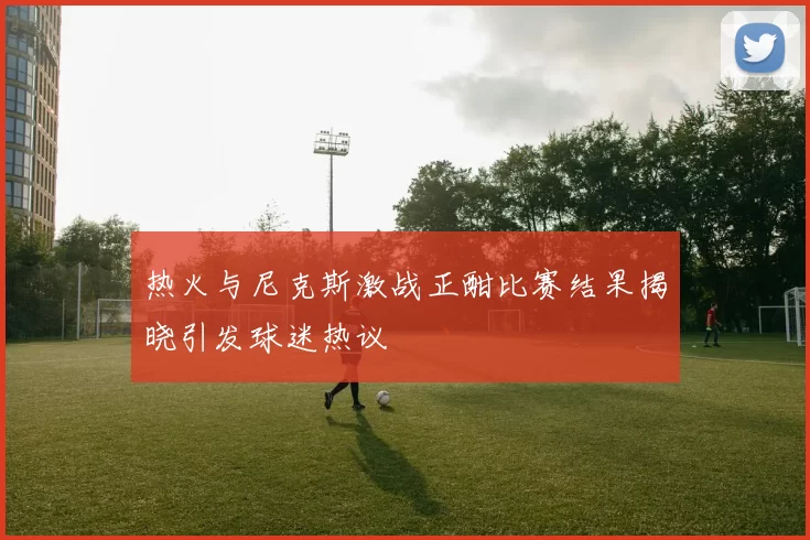 热火与尼克斯激战正酣比赛结果揭晓引发球迷热议